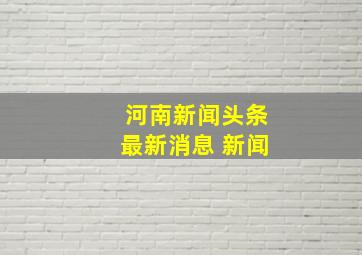 河南新闻头条最新消息 新闻